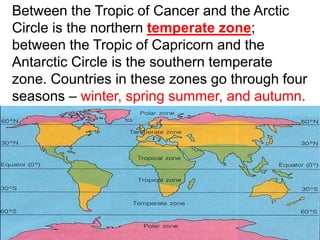 Between the Tropic of Cancer and the Arctic
Circle is the northern temperate zone;
between the Tropic of Capricorn and the
Antarctic Circle is the southern temperate
zone. Countries in these zones go through four
seasons – winter, spring summer, and autumn.
 