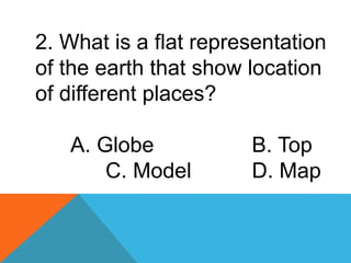2. What is a flat representation
of the earth that show location
of different places?
A. Globe B. Top
C. Model D. Map
 