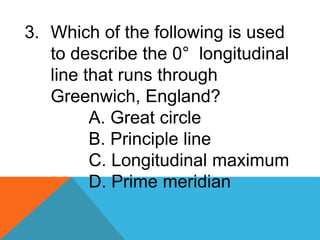 3. Which of the following is used
to describe the 0° longitudinal
line that runs through
Greenwich, England?
A. Great circle
B. Principle line
C. Longitudinal maximum
D. Prime meridian
 