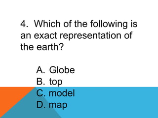4. Which of the following is
an exact representation of
the earth?
A. Globe
B. top
C. model
D. map
 