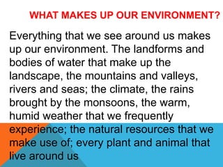 WHAT MAKES UP OUR ENVIRONMENT?
Everything that we see around us makes
up our environment. The landforms and
bodies of water that make up the
landscape, the mountains and valleys,
rivers and seas; the climate, the rains
brought by the monsoons, the warm,
humid weather that we frequently
experience; the natural resources that we
make use of; every plant and animal that
live around us
 