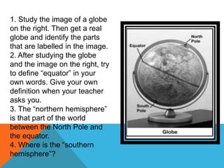 1. Study the image of a globe
on the right. Then get a real
globe and identify the parts
that are labelled in the image.
2. After studying the globe
and the image on the right, try
to define “equator” in your
own words. Give your own
definition when your teacher
asks you.
3. The “northern hemisphere”
is that part of the world
between the North Pole and
the equator.
4. Where is the “southern
hemisphere”?
 