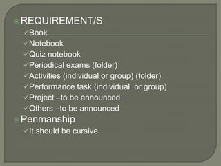 REQUIREMENT/S
Book
Notebook
Quiz notebook
Periodical exams (folder)
Activities (individual or group) (folder)
Performance task (individual or group)
Project –to be announced
Others –to be announced
Penmanship
It should be cursive
 