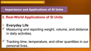 C. Developing and Deepening Understanding
2. Real-World Applications of SI Units
o Everyday Life
 Measuring and reporting weight, volume, and distance
in daily activities.
 Tracking time, temperature, and other quantities in our
personal lives.
Importance and Applications of SI Units
 