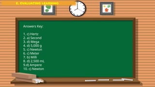 E. EVALUATING LEARNING
E. EVALUATING LEARNING
E. EVALUATING LEARNING
Answers Key:
1. c) Hertz
2. a) Second
3. d) Mega
4. d) 5,000 g
5. c) Newton
6. c) Meter
7. b) Milli
8. d) 2,500 mL
9.d) Ampere
10. c) Newton
 