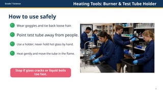 Grade 7 Science Heating Tools: Burner & Test Tube Holder
How to use safely
✓
Wear goggles and tie back loose hair.
✓
Point test tube away from people.
✓
Use a holder; never hold hot glass by hand.
✓
Heat gently and move the tube in the flame.
Stop if glass cracks or liquid boils
too fast.
4
 