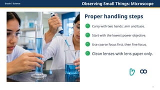 Grade 7 Science Observing Small Things: Microscope
Proper handling steps
✓
Carry with two hands: arm and base.
✓
Start with the lowest power objective.
✓
Use coarse focus first, then fine focus.
✓
Clean lenses with lens paper only.
5
 