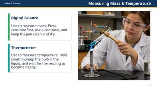 Grade 7 Science Measuring Mass & Temperature
Digital Balance
Use to measure mass. Press
zero/tare first, use a container, and
keep the pan clean and dry.
Thermometer
Use to measure temperature. Hold
carefully, keep the bulb in the
liquid, and wait for the reading to
become steady.
6
 