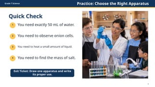Grade 7 Science Practice: Choose the Right Apparatus
Quick Check
1 You need exactly 50 mL of water.
2 You need to observe onion cells.
3 You need to heat a small amount of liquid.
4 You need to find the mass of salt.
Exit Ticket: Draw one apparatus and write
its proper use.
8
 