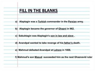 a) Alaptagin was a Turkish commander in the Persian army.
b) Alaptagin became the governor of Ghazni in 962.
c) Sabuktagin was Alaptagin’s son in law and slave .
d) Anandpal wanted to take revenge of his father’s death.
e) Mahmud defeated Anandpal at Lahore in 1008.
f) Mahmud’s son Masud succeeded him as the next Ghaznavid ruler
 