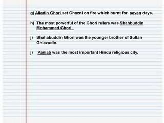 g) Alladin Ghori set Ghazni on fire which burnt for seven days.
h) The most powerful of the Ghori rulers was Shahbuddin
Mohammad Ghori_
j) Shahabuddin Ghori was the younger brother of Sultan
Ghiazudin.
j) Panjab was the most important Hindu religious city.
 