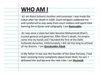 a) I am Razia Sultana’s brother and successor. I was made the
sultan after her death in 1426. Court intrigues saddened me
and I preferred to stay away from court matters and spent time
learning Ilm-e-Quran and calligraphy. I am Nasiruddin
b) I was once a slave but later became Mohammad Ghori’s
trusted general and governor. After Ghori’s death, his empire
came into my hands and I founded the first of the Delhi
Sultanate dynasties. Unfortunately, I did not live long to achieve
all my dreams. I am Qutubuddin Aibak
c) My father-in-law was the founder of the Slave Dynasty. I had
been receiving many complaints about Aram Shah, his son. I
defeated him and became the next ruler. I am Iltutmish
 