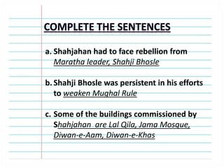 a. Shahjahan had to face rebellion from
Maratha leader, Shahji Bhosle
b. Shahji Bhosle was persistent in his efforts
to weaken Mughal Rule
c. Some of the buildings commissioned by
Shahjahan are Lal Qila, Jama Mosque,
Diwan-e-Aam, Diwan-e-Khas
 