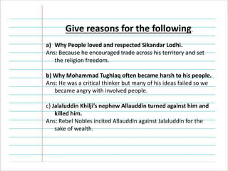 Give reasons for the following.
a) Why People loved and respected Sikandar Lodhi.
Ans: Because he encouraged trade across his territory and set
the religion freedom.
b) Why Mohammad Tughlaq often became harsh to his people.
Ans: He was a critical thinker but many of his ideas failed so we
became angry with involved people.
c) Jalaluddin Khilji’s nephew Allauddin turned against him and
killed him.
Ans: Rebel Nobles incited Allauddin against Jalaluddin for the
sake of wealth.
 