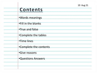 10 Aug 21
•Words meanings
•Fill in the blanks
•True and false
•Complete the tables
•Time lines
•Complete the contents
•Give reasons
•Questions Answers
 