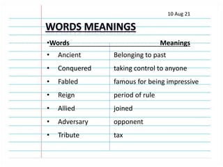 10 Aug 21
•Words Meanings
• Ancient Belonging to past
• Conquered taking control to anyone
• Fabled famous for being impressive
• Reign period of rule
• Allied joined
• Adversary opponent
• Tribute tax
 