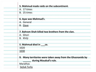 5. Mahmud made raids on the subcontinent.
A. 17 times
B. 25 times
6. Ayaz was Mahmud’s.
A. General
B. Slave
7. Bahram Shah killed two brothers from the clan.
A. Ghori
B. Khilji
8. Mahmud died in ___ce.
1020
1030
9. Many territories were taken away from the Ghaznavids by
______ during Maudud’s rule.
Marathas
Sejluk Turks
 