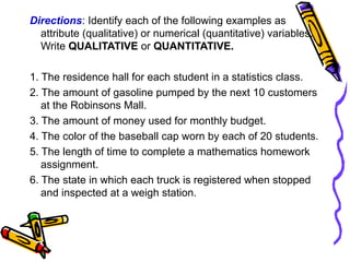 Directions: Identify each of the following examples as
attribute (qualitative) or numerical (quantitative) variables.
Write QUALITATIVE or QUANTITATIVE.
1. The residence hall for each student in a statistics class.
2. The amount of gasoline pumped by the next 10 customers
at the Robinsons Mall.
3. The amount of money used for monthly budget.
4. The color of the baseball cap worn by each of 20 students.
5. The length of time to complete a mathematics homework
assignment.
6. The state in which each truck is registered when stopped
and inspected at a weigh station.
 