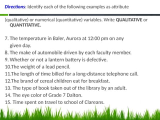 Directions: Identify each of the following examples as attribute
(qualitative) or numerical (quantitative) variables. Write QUALITATIVE or
QUANTITATIVE.
7. The temperature in Baler, Aurora at 12:00 pm on any
given day.
8. The make of automobile driven by each faculty member.
9. Whether or not a lantern battery is defective.
10.The weight of a lead pencil.
11.The length of time billed for a long-distance telephone call.
12.The brand of cereal children eat for breakfast.
13. The type of book taken out of the library by an adult.
14. The eye color of Grade 7 Dalton.
15. Time spent on travel to school of Clareans.
 