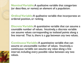 NominalVariable:A qualitative variable that categorizes
(or describes, or names) an element of a population.
OrdinalVariable:A qualitative variable that incorporates an
ordered position, or ranking.
DiscreteVariable:A quantitative variable that can assume a
countable number of values. Intuitively, a discrete variable
can assume values corresponding to isolated points along a
line interval. That is, there is a gap between any two values.
ContinuousVariable:A quantitative variable that can
assume an uncountable number of values. Intuitively, a
continuous variable can assume any value along a line
interval, including every possible value between any two
values.
 