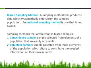 Biased Sampling Method: A sampling method that produces
data which systematically differs from the sampled
population. An unbiased sampling method is one that is not
biased.
Sampling methods that often result in biased samples:
1. Convenience sample: sample selected from elements of a
population that are easily accessible.
2. Volunteer sample: sample collected from those elements
of the population which chose to contribute the needed
information on their own initiative.
 