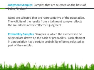 Judgment Samples: Samples that are selected on the basis of
being “typical.”
Items are selected that are representative of the population.
The validity of the results from a judgment sample reflects
the soundness of the collector’s judgment.
Probability Samples: Samples in which the elements to be
selected are drawn on the basis of probability. Each element
in a population has a certain probability of being selected as
part of the sample.
 