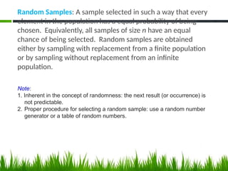 Random Samples: A sample selected in such a way that every
element in the population has a equal probability of being
chosen. Equivalently, all samples of size n have an equal
chance of being selected. Random samples are obtained
either by sampling with replacement from a finite population
or by sampling without replacement from an infinite
population.
Note:
1. Inherent in the concept of randomness: the next result (or occurrence) is
not predictable.
2. Proper procedure for selecting a random sample: use a random number
generator or a table of random numbers.
 