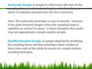 Systematic Sample: A sample in which every kth item of the
sampling frame is selected, starting from the first element
which is randomly selected from the first k elements.
Note: The systematic technique is easy to execute. However,
it has some inherent dangers when the sampling frame is
repetitive or cyclical in nature. In these situations the results
may not approximate a simple random sample.
Stratified Random Sample: A sample obtained by stratifying
the sampling frame and then selecting a fixed number of
items from each of the strata by means of a simple random
sampling technique.
 