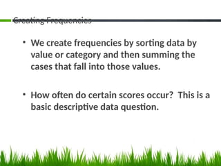 Creating Frequencies
• We create frequencies by sorting data by
value or category and then summing the
cases that fall into those values.
• How often do certain scores occur? This is a
basic descriptive data question.
 