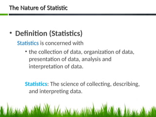 The Nature of Statistic
The Nature of Statistic
• Definition (Statistics)
Statistics is concerned with
• the collection of data, organization of data,
presentation of data, analysis and
interpretation of data.
Statistics: The science of collecting, describing,
and interpreting data.
4
 