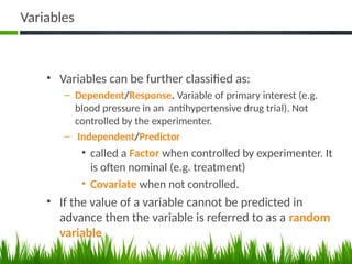 Variables
• Variables can be further classified as:
– Dependent/Response. Variable of primary interest (e.g.
blood pressure in an antihypertensive drug trial). Not
controlled by the experimenter.
– Independent/Predictor
• called a Factor when controlled by experimenter. It
is often nominal (e.g. treatment)
• Covariate when not controlled.
• If the value of a variable cannot be predicted in
advance then the variable is referred to as a random
variable
46
 