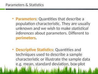 Parameters & Statistics
• Parameters: Quantities that describe a
population characteristic. They are usually
unknown and we wish to make statistical
inferences about parameters. Different to
perimeters.
• Descriptive Statistics: Quantities and
techniques used to describe a sample
characteristic or illustrate the sample data
e.g. mean, standard deviation, box-plot
47
 