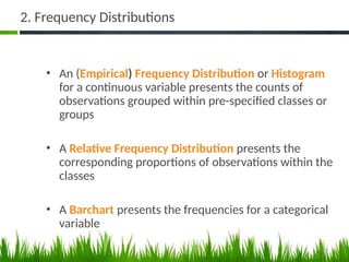 2. Frequency Distributions
• An (Empirical) Frequency Distribution or Histogram
for a continuous variable presents the counts of
observations grouped within pre-specified classes or
groups
• A Relative Frequency Distribution presents the
corresponding proportions of observations within the
classes
• A Barchart presents the frequencies for a categorical
variable
48
 