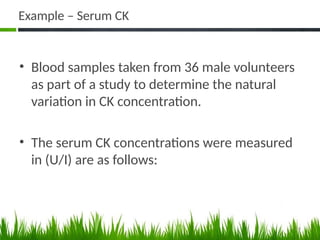 Example – Serum CK
• Blood samples taken from 36 male volunteers
as part of a study to determine the natural
variation in CK concentration.
• The serum CK concentrations were measured
in (U/I) are as follows:
49
 