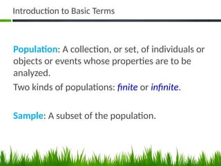 Introduction to Basic Terms
Population: A collection, or set, of individuals or
objects or events whose properties are to be
analyzed.
Two kinds of populations: finite or infinite.
Sample: A subset of the population.
 