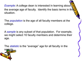 Example: A college dean is interested in learning about
the average age of faculty. Identify the basic terms in this
situation.
The population is the age of all faculty members at the
college.
A sample is any subset of that population. For example,
we might select 10 faculty members and determine their
age.
The statistic is the “average” age for all faculty in the
sample.
 
