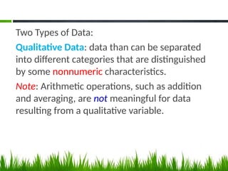 Two Types of Data:
Qualitative Data: data than can be separated
into different categories that are distinguished
by some nonnumeric characteristics.
Note: Arithmetic operations, such as addition
and averaging, are not meaningful for data
resulting from a qualitative variable.
 