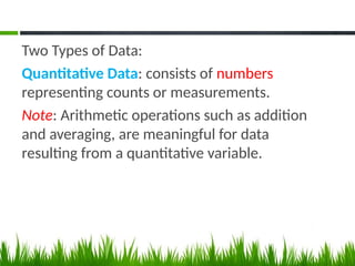 Two Types of Data:
Quantitative Data: consists of numbers
representing counts or measurements.
Note: Arithmetic operations such as addition
and averaging, are meaningful for data
resulting from a quantitative variable.
 