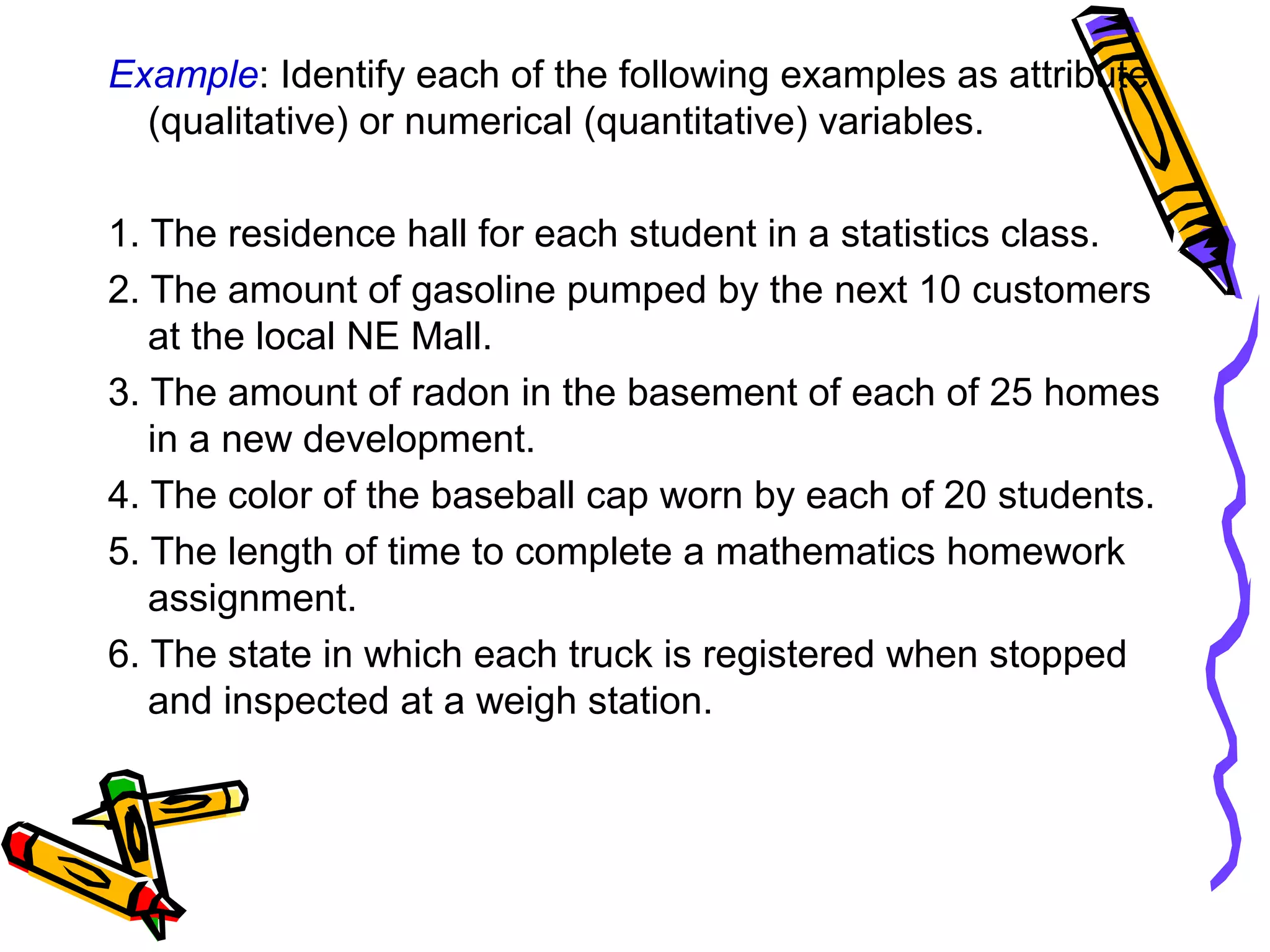 Example: Identify each of the following examples as attribute
(qualitative) or numerical (quantitative) variables.
1. The residence hall for each student in a statistics class.
2. The amount of gasoline pumped by the next 10 customers
at the local NE Mall.
3. The amount of radon in the basement of each of 25 homes
in a new development.
4. The color of the baseball cap worn by each of 20 students.
5. The length of time to complete a mathematics homework
assignment.
6. The state in which each truck is registered when stopped
and inspected at a weigh station.
 