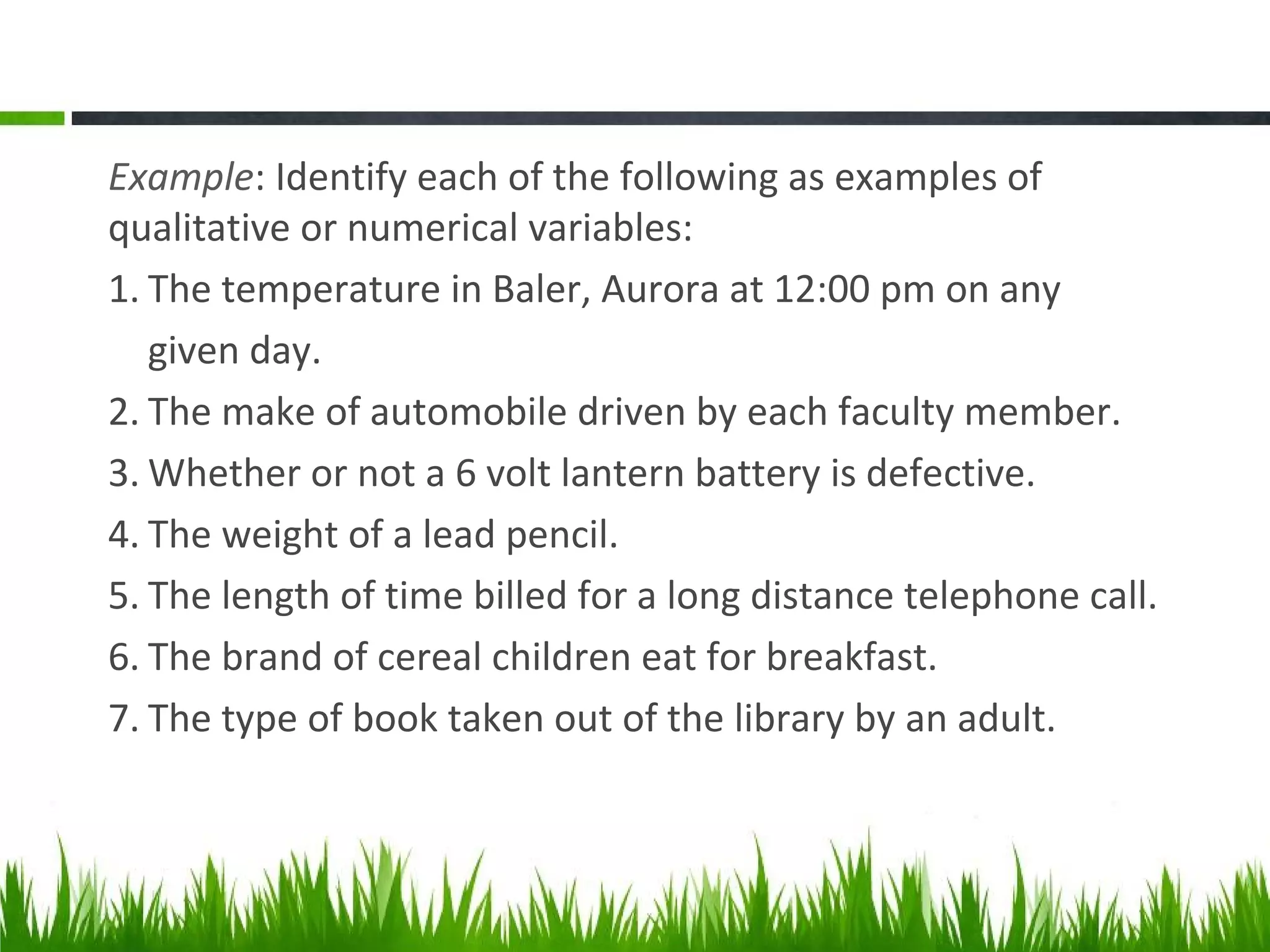 Example: Identify each of the following as examples of
qualitative or numerical variables:
1. The temperature in Baler, Aurora at 12:00 pm on any
given day.
2. The make of automobile driven by each faculty member.
3. Whether or not a 6 volt lantern battery is defective.
4. The weight of a lead pencil.
5. The length of time billed for a long distance telephone call.
6. The brand of cereal children eat for breakfast.
7. The type of book taken out of the library by an adult.
 