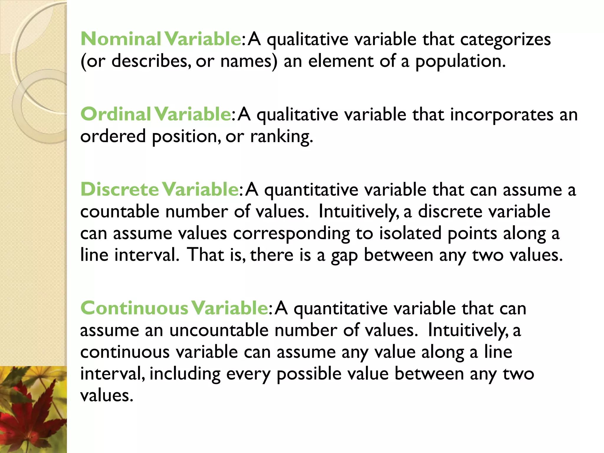 NominalVariable:A qualitative variable that categorizes
(or describes, or names) an element of a population.
OrdinalVariable:A qualitative variable that incorporates an
ordered position, or ranking.
DiscreteVariable:A quantitative variable that can assume a
countable number of values. Intuitively, a discrete variable
can assume values corresponding to isolated points along a
line interval. That is, there is a gap between any two values.
ContinuousVariable:A quantitative variable that can
assume an uncountable number of values. Intuitively, a
continuous variable can assume any value along a line
interval, including every possible value between any two
values.
 