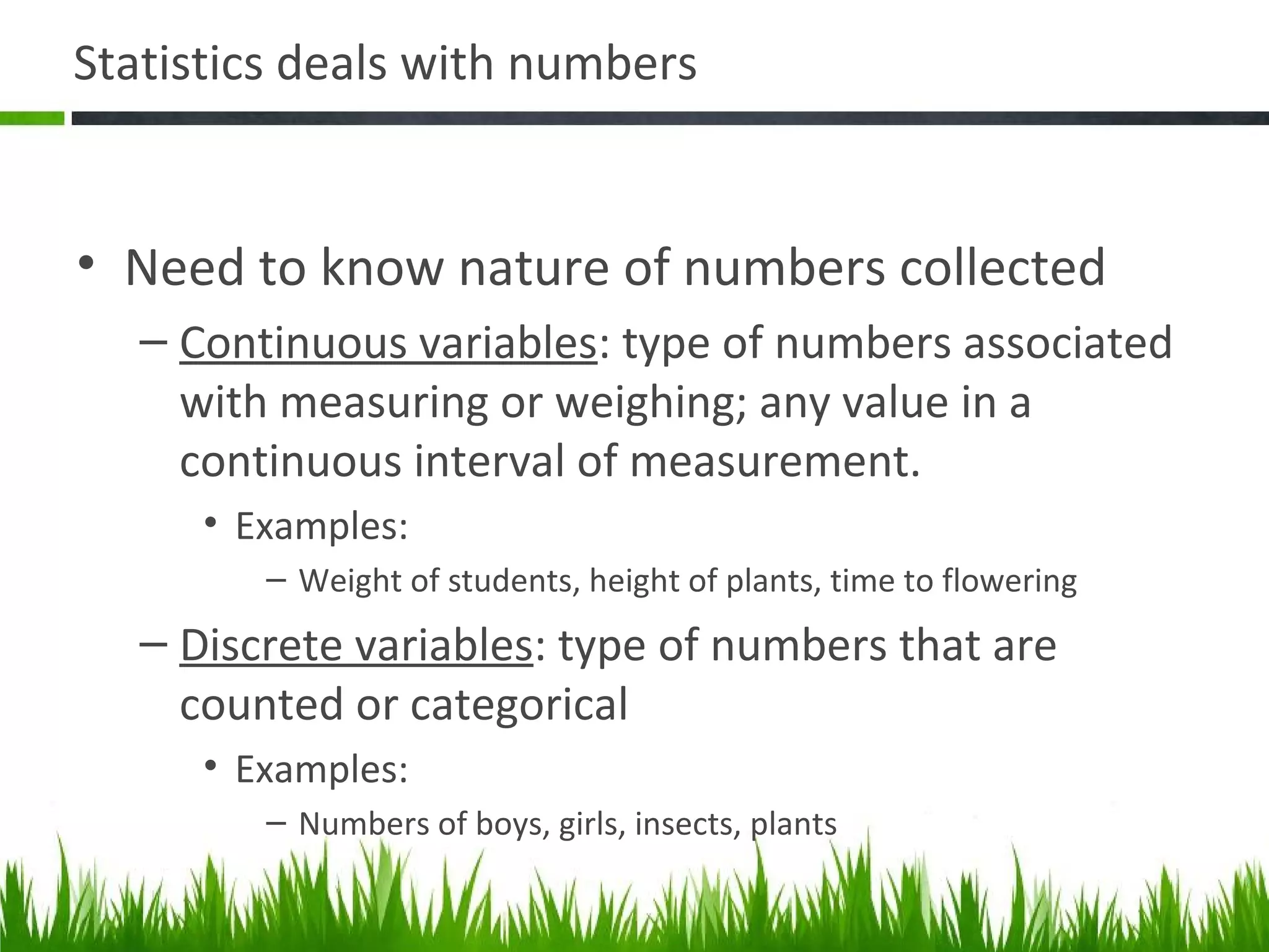 Statistics deals with numbers
• Need to know nature of numbers collected
– Continuous variables: type of numbers associated
with measuring or weighing; any value in a
continuous interval of measurement.
• Examples:
– Weight of students, height of plants, time to flowering
– Discrete variables: type of numbers that are
counted or categorical
• Examples:
– Numbers of boys, girls, insects, plants
 