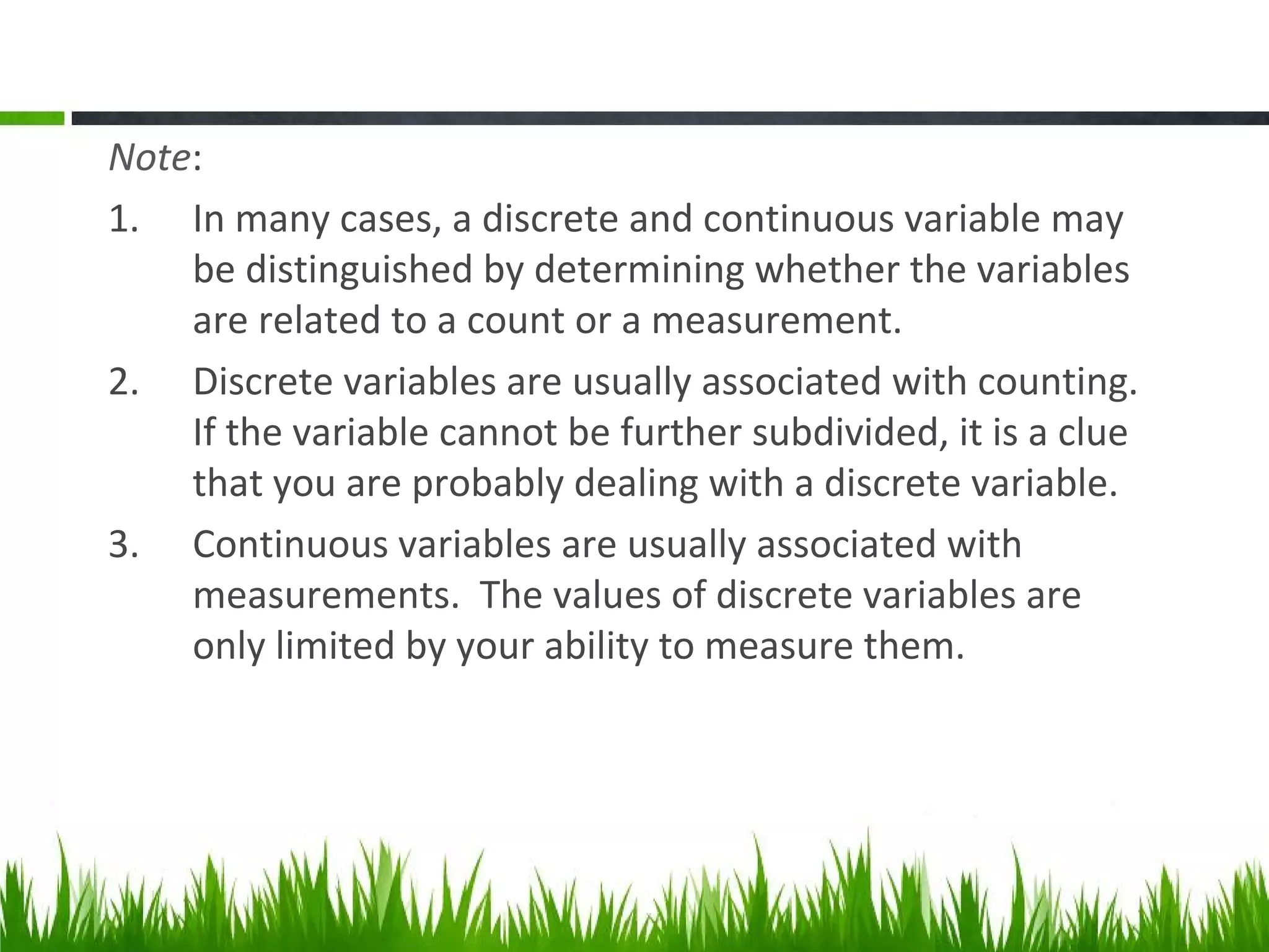 Note:
1. In many cases, a discrete and continuous variable may
be distinguished by determining whether the variables
are related to a count or a measurement.
2. Discrete variables are usually associated with counting.
If the variable cannot be further subdivided, it is a clue
that you are probably dealing with a discrete variable.
3. Continuous variables are usually associated with
measurements. The values of discrete variables are
only limited by your ability to measure them.
 