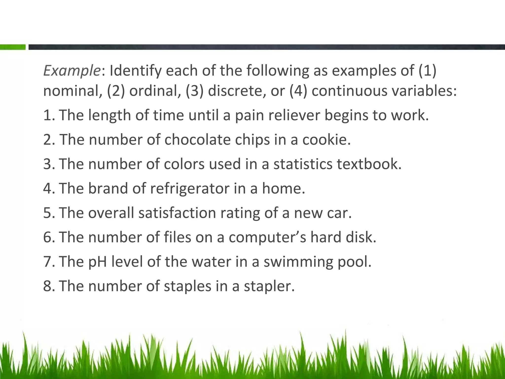 Example: Identify each of the following as examples of (1)
nominal, (2) ordinal, (3) discrete, or (4) continuous variables:
1. The length of time until a pain reliever begins to work.
2. The number of chocolate chips in a cookie.
3. The number of colors used in a statistics textbook.
4. The brand of refrigerator in a home.
5. The overall satisfaction rating of a new car.
6. The number of files on a computer’s hard disk.
7. The pH level of the water in a swimming pool.
8. The number of staples in a stapler.
 
