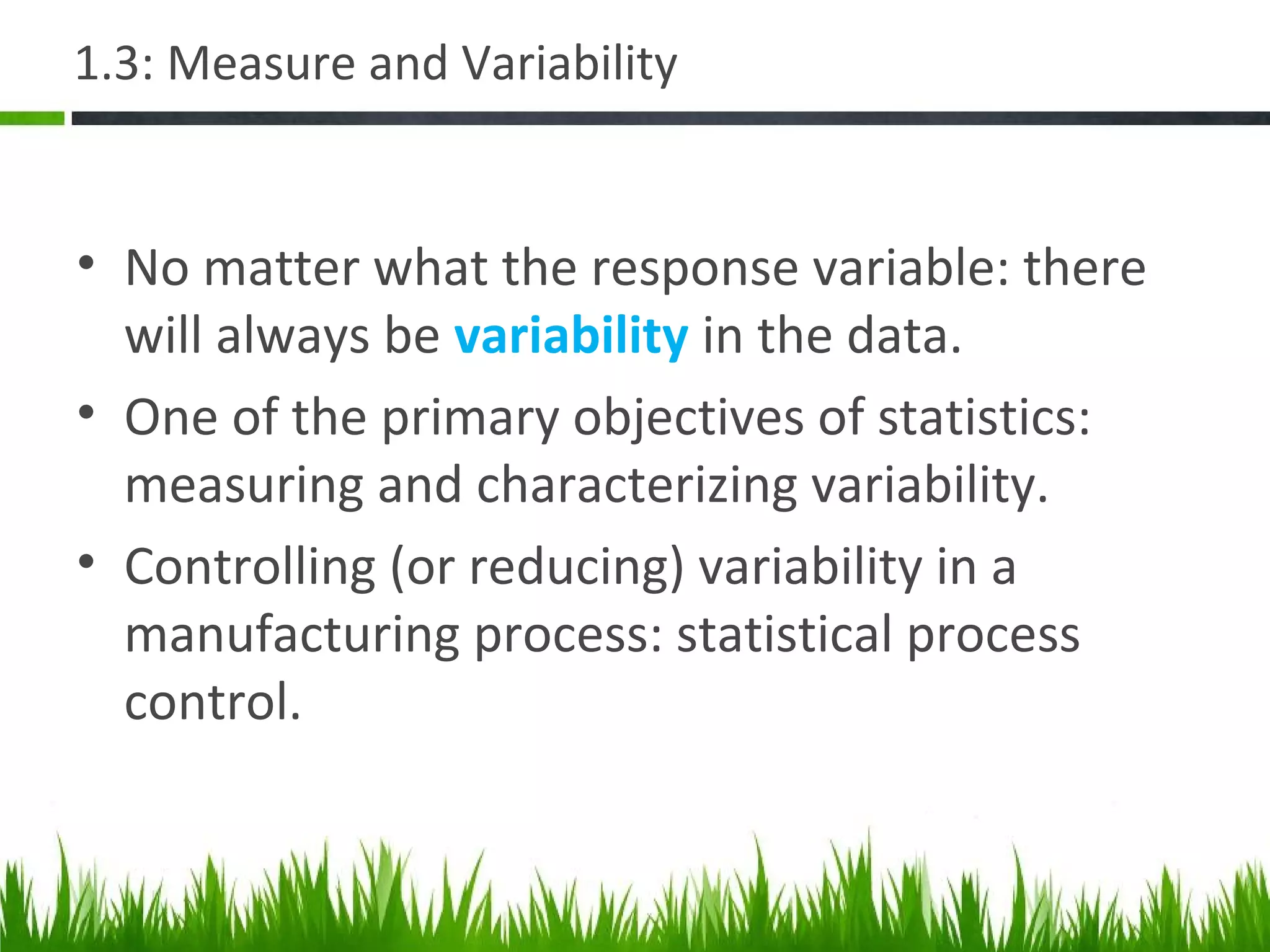 1.3: Measure and Variability
• No matter what the response variable: there
will always be variability in the data.
• One of the primary objectives of statistics:
measuring and characterizing variability.
• Controlling (or reducing) variability in a
manufacturing process: statistical process
control.
 