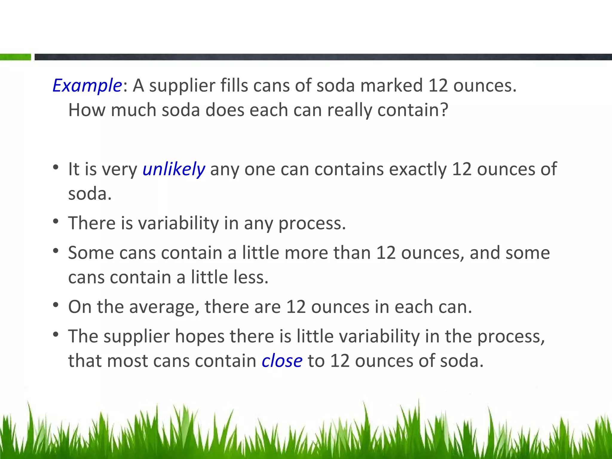 Example: A supplier fills cans of soda marked 12 ounces.
How much soda does each can really contain?
• It is very unlikely any one can contains exactly 12 ounces of
soda.
• There is variability in any process.
• Some cans contain a little more than 12 ounces, and some
cans contain a little less.
• On the average, there are 12 ounces in each can.
• The supplier hopes there is little variability in the process,
that most cans contain close to 12 ounces of soda.
 