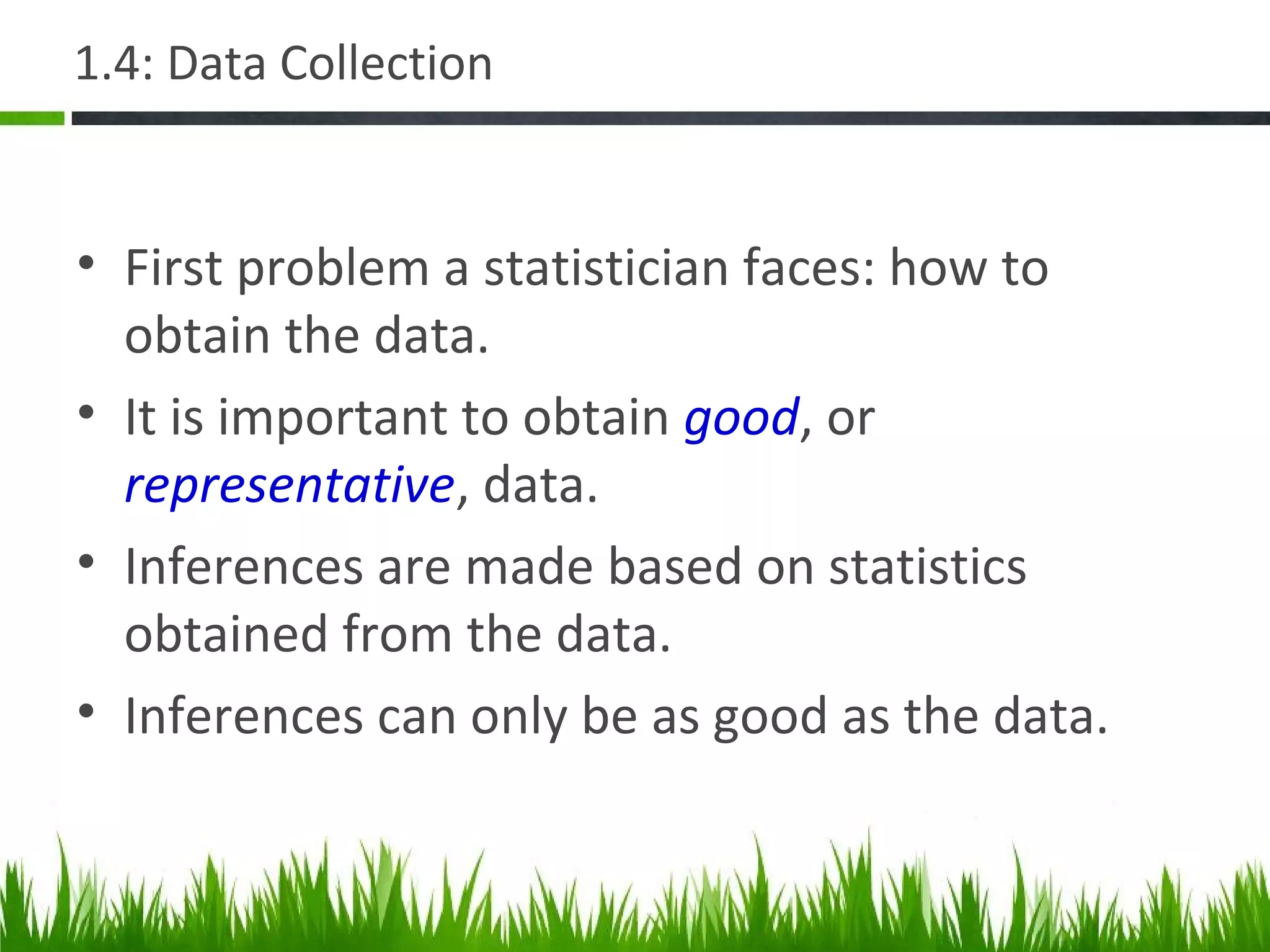 1.4: Data Collection
• First problem a statistician faces: how to
obtain the data.
• It is important to obtain good, or
representative, data.
• Inferences are made based on statistics
obtained from the data.
• Inferences can only be as good as the data.
 