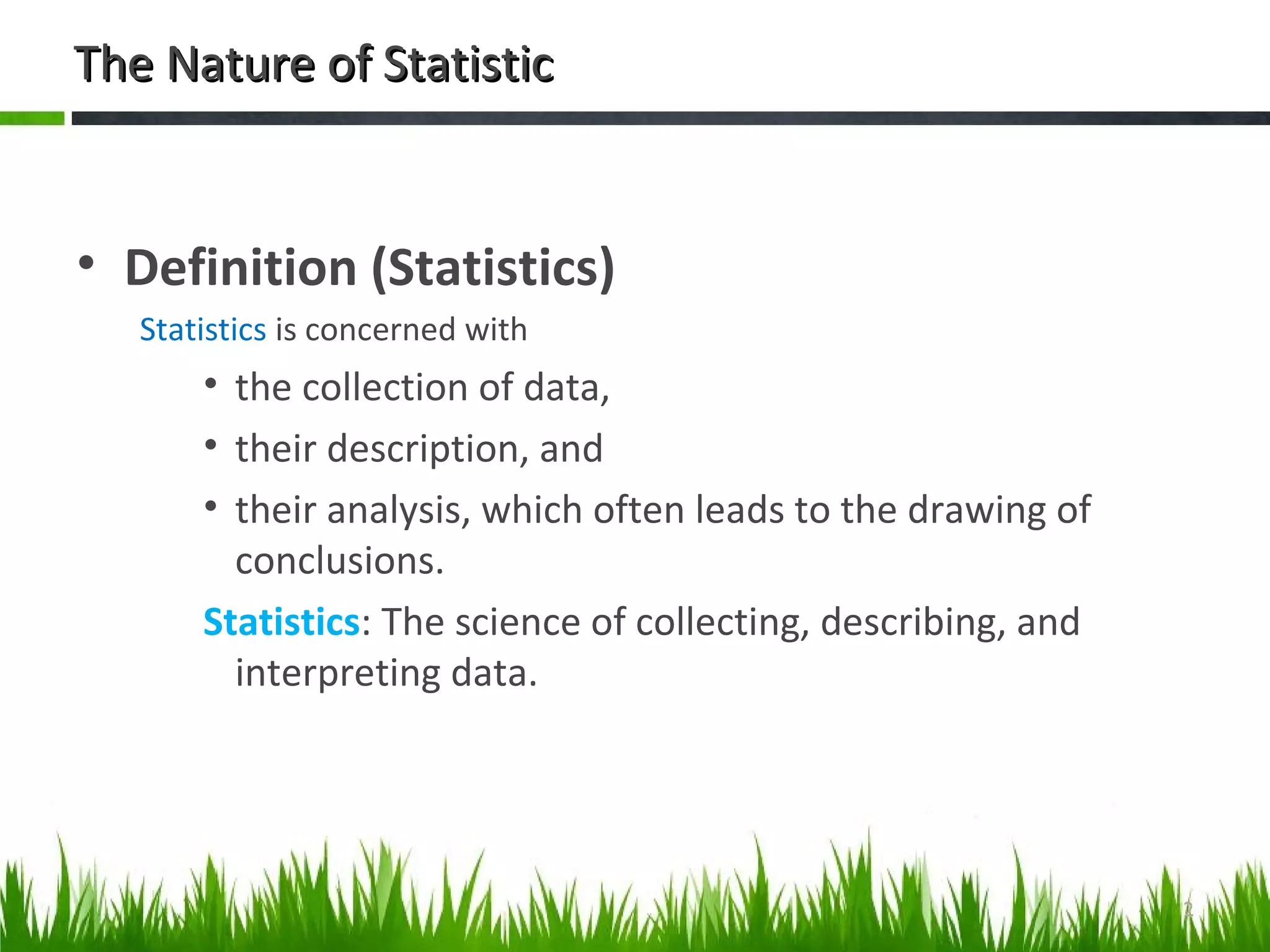 The Nature of StatisticThe Nature of Statistic
• Definition (Statistics)
Statistics is concerned with
• the collection of data,
• their description, and
• their analysis, which often leads to the drawing of
conclusions.
Statistics: The science of collecting, describing, and
interpreting data.
2
 