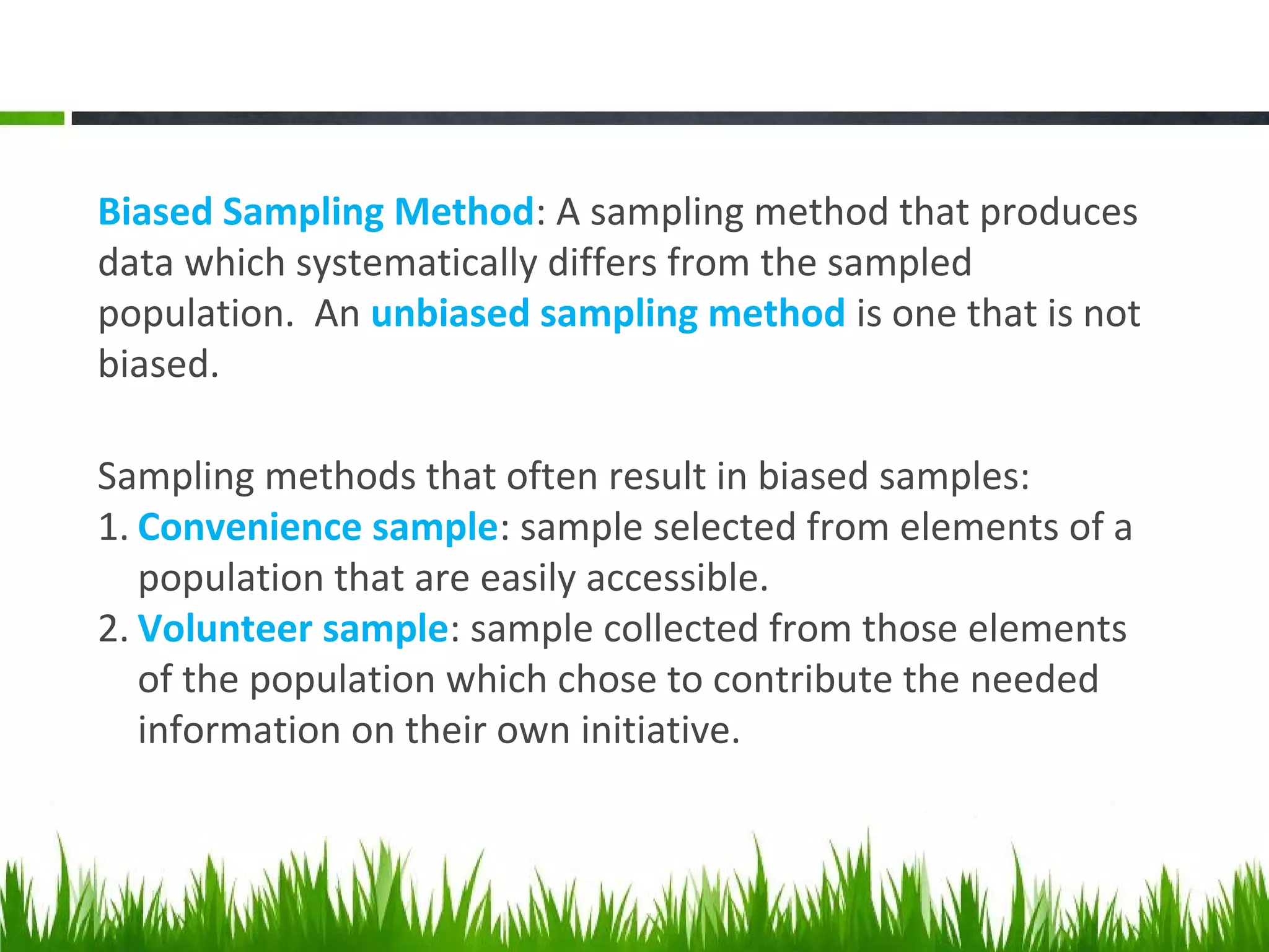 Biased Sampling Method: A sampling method that produces
data which systematically differs from the sampled
population. An unbiased sampling method is one that is not
biased.
Sampling methods that often result in biased samples:
1. Convenience sample: sample selected from elements of a
population that are easily accessible.
2. Volunteer sample: sample collected from those elements
of the population which chose to contribute the needed
information on their own initiative.
 