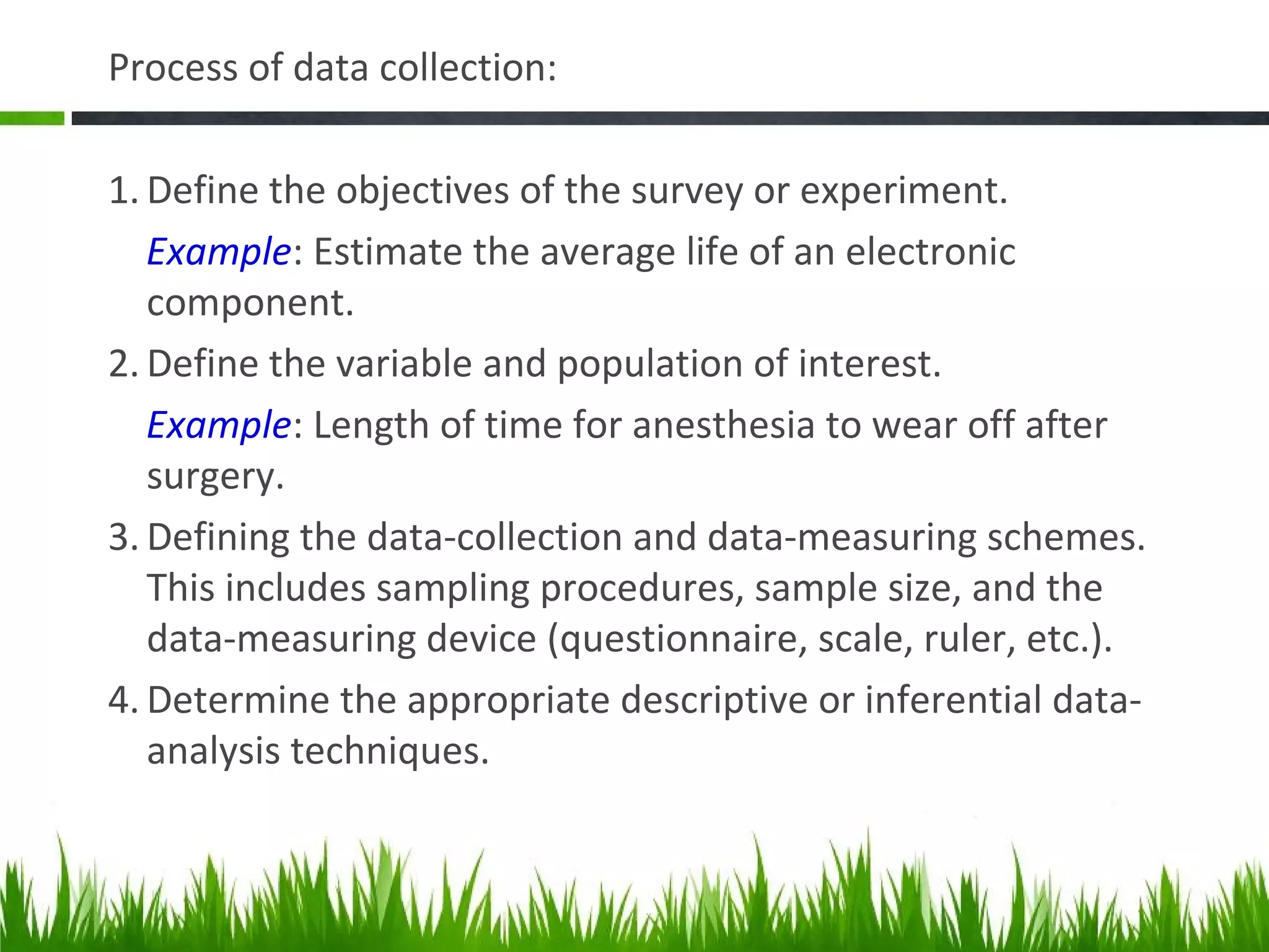Process of data collection:
1. Define the objectives of the survey or experiment.
Example: Estimate the average life of an electronic
component.
2. Define the variable and population of interest.
Example: Length of time for anesthesia to wear off after
surgery.
3. Defining the data-collection and data-measuring schemes.
This includes sampling procedures, sample size, and the
data-measuring device (questionnaire, scale, ruler, etc.).
4. Determine the appropriate descriptive or inferential data-
analysis techniques.
 